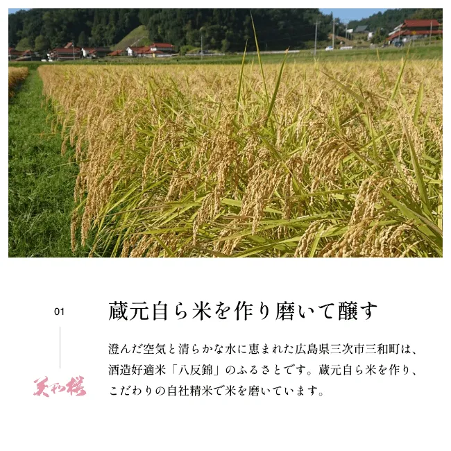 蔵元自ら米を作り磨いて醸す 澄んだ空気と清らかな水に恵まれた広島県三次市三和町は、酒造好適米「八反錦」のふるさとです。蔵元自ら米を作り、こだわりの自社精米で米を磨いています。