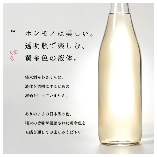 ホンモノは美しい。透明瓶で楽しむ、黄金色の液体。純米酒みわさくらは、液体を透明にするための濾過を行っていません。ありのままの日本酒の色、純米の旨味が凝縮された黄金色を五感を通してお楽しみください。